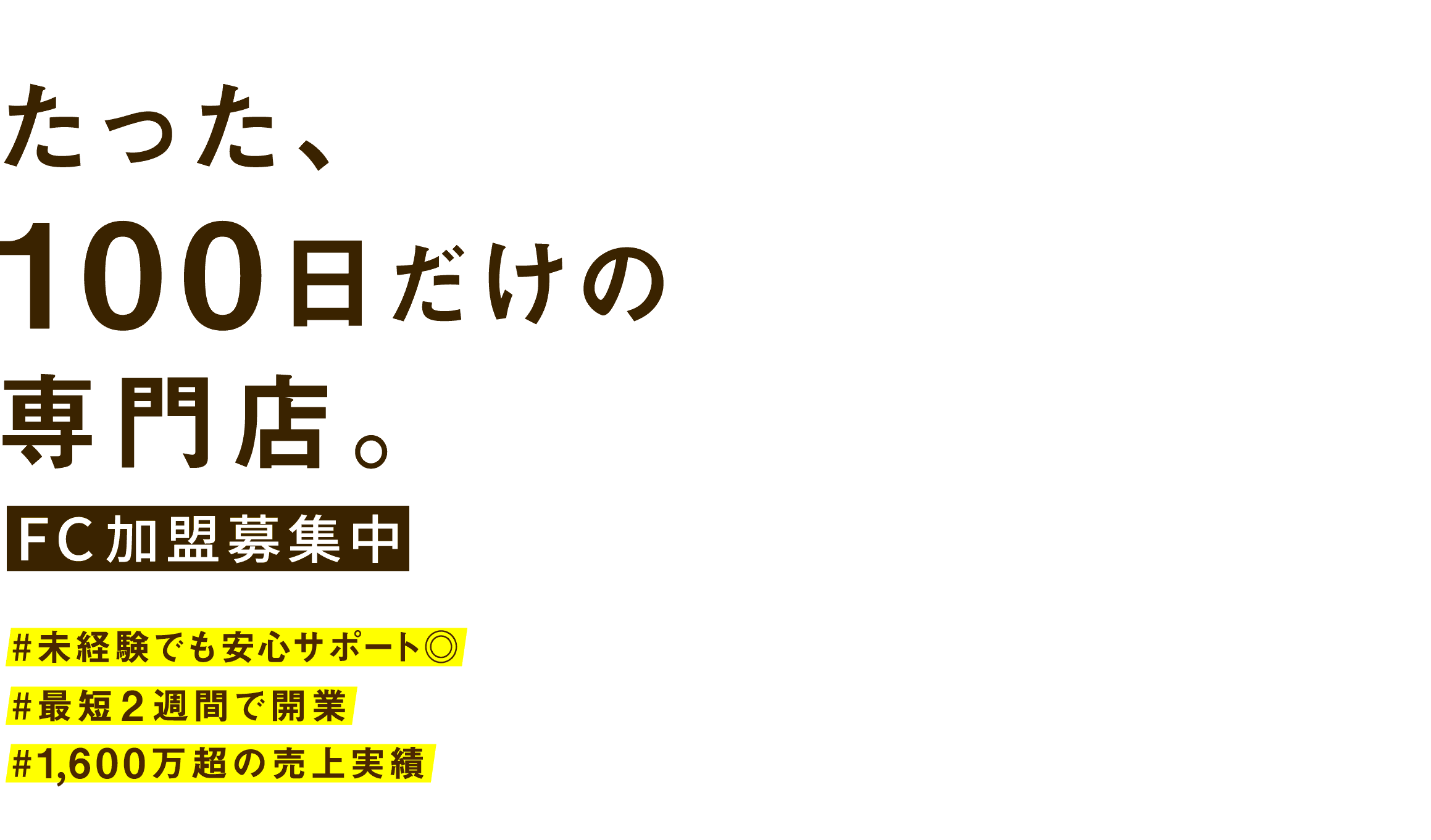 たった、100日だけの専門店。FC加盟募集中　＃未経験でも安心サポート◎　＃最短2週間で開業　＃1,600万超の売上実績